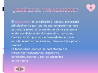 El tabaquismo es la adicción al tabaco, provocada
principalmente por uno de sus componentes más
activos, la nicotina; la acción de dicha sustancia
acaba condicionando al abuso de su consumo.
Dicha adicción produce enfermedades nocivas
para la salud del consumidor, intoxicación aguda o
crónica.
El tabaquismo crónico se caracteriza por
trastornos respiratorios, digestivos,
cardiocirculatorios y por su capacidad
cancerígena.
 