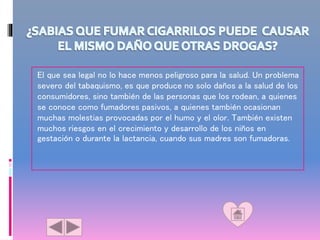 El que sea legal no lo hace menos peligroso para la salud. Un problema
severo del tabaquismo, es que produce no solo daños a la salud de los
consumidores, sino también de las personas que los rodean, a quienes
se conoce como fumadores pasivos, a quienes también ocasionan
muchas molestias provocadas por el humo y el olor. También existen
muchos riesgos en el crecimiento y desarrollo de los niños en
gestación o durante la lactancia, cuando sus madres son fumadoras.
 