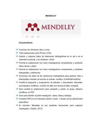MENDELEY
Características:
Funciona con Windows, Mac y Linux
Tiene aplicaciones para iPhone y iPad
Guarda y organiza datos de referencias bibliográficas en la red y en el
ordenador personal, o en el Iphone o IPad
Permite la colaboración con otros investigadores compartiendo y anotando
ideas, temas y datos
Permite la colaboración con otros investigadores compartiendo y anotando
bibliografías y referencias
Sincroniza los datos de las referencias bibliográficas para generar citas y
bibliografías mientras se escribe un artículo científico (CiteWhileYouWrite)
Facilita la búsqueda y recuperación de artículos o documentos relevantes
para trabajos científicos, muchos de ellos con acceso al texto completo
Hace posible la colaboración para compartir y anotar en grupo artículos
científicos en PDF
Sirve para difundir el perfil investigador: datos, ideas y trabajos
Visualiza PDFs en el ordenador,iphone e ipad, a través de las aplicaciones
específicas.
En resumen, Mendeley es una excelente herramienta para cualquier
investigador. (Toledo, 2013)
 