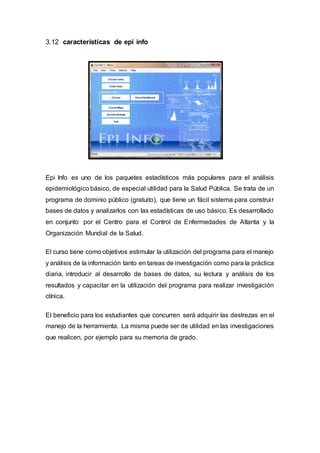 3.12 características de epi info
Epi Info es uno de los paquetes estadísticos más populares para el análisis
epidemiológico básico, de especial utilidad para la Salud Pública. Se trata de un
programa de dominio público (gratuito), que tiene un fácil sistema para construir
bases de datos y analizarlos con las estadísticas de uso básico. Es desarrollado
en conjunto por el Centro para el Control de Enfermedades de Atlanta y la
Organización Mundial de la Salud.
El curso tiene como objetivos estimular la utilización del programa para el manejo
y análisis de la información tanto en tareas de investigación como para la práctica
diaria, introducir al desarrollo de bases de datos, su lectura y análisis de los
resultados y capacitar en la utilización del programa para realizar investigación
clínica.
El beneficio para los estudiantes que concurren será adquirir las destrezas en el
manejo de la herramienta. La misma puede ser de utilidad en las investigaciones
que realicen, por ejemplo para su memoria de grado.
 