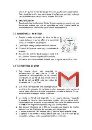 Uno de los puntos fuertes de Google Drive son sus funciones colaborativas.
Tanto desde la versión web como desde el software de escritorio podemos
compartir nuestros archivos con otros usuarios de Google.
5. SINCRONIZACION
Cuando se instala el software del Google Drive en nuestra computadora, se crea
una carpeta especial que, una vez ingresados los daros nuestra cuenta, se
mantendrá siempre sincronizada con la versión web del servicio.
3.2 características de dropbox
1. Guardar grandes cantidades de datos de forma
segura, tanto por lo que se refiere a la transmisión
como a la custodia en los servidores.
2. Crear copias de seguridad en servidores remotos.
3. Compartir archivos con contactos o comunidades de
usuarios.
4. Acceder a los archivos desde cualquier punto de la
red y con casi todos los dispositivos disponibles.
5. Sincronizar automáticamente los archivos para incorporar las modificaciones.
3.3 características de gmail
1. Este servicio ofrece una capacidad de
almacenamiento de poco más de 10 GB, la
capacidad de almacenamiento dio un aumento
considerable de los 7,5 GB que ofreció hasta el
día 25 de abril de 2012, esto con motivo del
lanzamiento de Google Drive.
2. Este servicio destacó entre otras cosas por utilizar
un sistema de búsqueda de mensajes simple y avanzado, como cambiar el
idioma, poner aviso de vacaciones, similar al del buscador de webs de Google,
al cual se debió su eslogan "Busca, no ordenes".
3. La interfaz de Gmail está disponible ya en cuarenta idiomas, incluyendo
el español (de España y Latinoamérica) e catalán. Utiliza tecnología AJAX,
siendo pioneros en emplearla, aunque también dispone de una interfaz basada
en HTML+CSS útil para navegadores antiguos o no compatibles.
4. Otro aspecto interesante es el filtro de mensajes que dispone de muchas
opciones más allá de etiquetar los mensajes automáticamente.
5. El tamaño máximo de cada mensaje (texto y archivos adjuntos) es de 25 MB.
6. El ingreso en la cuenta se realiza cifrado con SSL. Salvo en caso de los
navegadores antiguos en los cuales la conexión es sin cifrado.
 