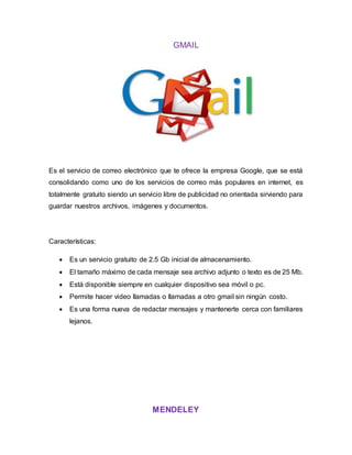 GMAIL
Es el servicio de correo electrónico que te ofrece la empresa Google, que se está
consolidando como uno de los servicios de correo más populares en internet, es
totalmente gratuito siendo un servicio libre de publicidad no orientada sirviendo para
guardar nuestros archivos, imágenes y documentos.
Características:
 Es un servicio gratuito de 2.5 Gb inicial de almacenamiento.
 El tamaño máximo de cada mensaje sea archivo adjunto o texto es de 25 Mb.
 Está disponible siempre en cualquier dispositivo sea móvil o pc.
 Permite hacer video llamadas o llamadas a otro gmail sin ningún costo.
 Es una forma nueva de redactar mensajes y mantenerte cerca con familiares
lejanos.
MENDELEY
 