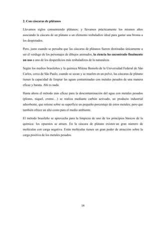 14
2. Con cáscaras de plátanos
Llevamos siglos consumiendo plátanos; y llevamos prácticamente los mismos años
asociando la cáscara de un plátano a un elemento resbaladizo ideal para gastar una broma a
los despistados.
Pero, justo cuando se pensaba que las cáscaras de plátanos fueron destinadas únicamente a
ser el verdugo de los personajes de dibujos animados, la ciencia ha encontrado finalmente
un uso a uno de los desperdicios más resbaladizos de la naturaleza.
Según los medios brasileños y la química Milena Boniolo de la Universidad Federal de São
Carlos, cerca de São Paulo, cuando se secan y se muelen en un polvo, las cáscaras de plátano
tienen la capacidad de limpiar las aguas contaminadas con metales pesados de una manera
eficaz y barata. Ahí es nada.
Hasta ahora el método más eficaz para la descontaminación del agua con metales pesados
(plomo, níquel, cromo…) se realiza mediante carbón activado, un producto industrial
adsorbente, que retiene sobre su superficie un pequeño porcentaje de estos metales; pero que
también ofrece un alto costo para el medio ambiente.
El método brasileño se aprovecha para la limpieza de uno de los principios básicos de la
química: los opuestos se atraen. En la cáscara de plátano existen un gran número de
moléculas con carga negativa. Estás moléculas tienen un gran poder de atracción sobre la
carga positiva de los metales pesados.
 