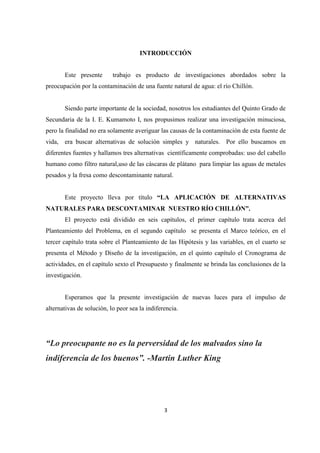 3
INTRODUCCIÓN
Este presente trabajo es producto de investigaciones abordados sobre la
preocupación por la contaminación de una fuente natural de agua: el río Chillón.
Siendo parte importante de la sociedad, nosotros los estudiantes del Quinto Grado de
Secundaria de la I. E. Kumamoto I, nos propusimos realizar una investigación minuciosa,
pero la finalidad no era solamente averiguar las causas de la contaminación de esta fuente de
vida, era buscar alternativas de solución simples y naturales. Por ello buscamos en
diferentes fuentes y hallamos tres alternativas científicamente comprobadas: uso del cabello
humano como filtro natural,uso de las cáscaras de plátano para limpiar las aguas de metales
pesados y la fresa como descontaminante natural.
Este proyecto lleva por título “LA APLICACIÓN DE ALTERNATIVAS
NATURALES PARA DESCONTAMINAR NUESTRO RÍO CHILLÓN”.
El proyecto está dividido en seis capítulos, el primer capítulo trata acerca del
Planteamiento del Problema, en el segundo capítulo se presenta el Marco teórico, en el
tercer capítulo trata sobre el Planteamiento de las Hipótesis y las variables, en el cuarto se
presenta el Método y Diseño de la investigación, en el quinto capítulo el Cronograma de
actividades, en el capítulo sexto el Presupuesto y finalmente se brinda las conclusiones de la
investigación.
Esperamos que la presente investigación de nuevas luces para el impulso de
alternativas de solución, lo peor sea la indiferencia.
“Lo preocupante no es la perversidad de los malvados sino la
indiferencia de los buenos”. -Martin Luther King
 