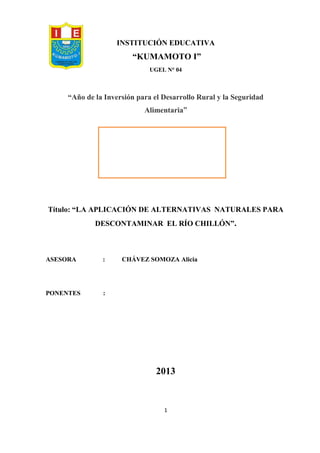 1
INSTITUCIÓN EDUCATIVA
“KUMAMOTO I”
UGEL N° 04
“Año de la Inversión para el Desarrollo Rural y la Seguridad
Alimentaria”
Título: “LA APLICACIÓN DE ALTERNATIVAS NATURALES PARA
DESCONTAMINAR EL RÍO CHILLÓN”.
ASESORA : CHÁVEZ SOMOZA Alicia
PONENTES :
2013
 