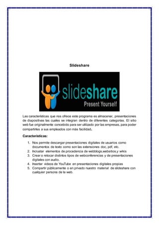 Slideshare
Las características que nos ofrece este programa es almacenar, presentaciones
de diapositivas las cuales se integran dentro de diferentes categorías. El sitio
web fue originalmente concebido para ser utilizado por las empresas, para poder
compartirles a sus empleados con más facilidad.
Características:
1. Nos permite descargar presentaciones digitales de usuarios como
documentos de texto como son las extensiones doc, pdf, etc.
2. Incrustar elementos de procedencia de webblogs,websitios,y wikis
3. Crear o retocar distintos tipos de webconferencias y de presentaciones
digitales con audio.
4. Insertar videos de YouTube en presentaciones digitales propias
5. Compartir públicamente o en privado nuestro material de slideshare con
cualquier persona de la web.
 