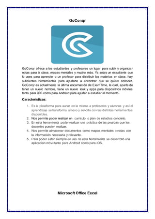 GoConqr
GoConqr ofrece a los estudiantes y profesores un lugar para subir y organizar
notas para la clase, mapas mentales y mucho más. Ya seáis un estudiante que
lo uses para aprender o un profesor para distribuir las materias en clase, hay
suficientes herramientas para ayudarte a encontrar que se quiere conocer.
GoConqr es actualmente la última encarnación de ExamTime, la cual, aparte de
tener un nuevo nombre, tiene un nuevo look y apps para dispositivos móviles
tanto para iOS como para Android para ayudar a estudiar al momento.
Características:
1. Es la plataforma para aunar en la misma a profesores y alumnos y así el
aprendizaje se transforma ameno y sencillo con las distintas herramientas
disponibles.
2. Nos permite poder realizar un currículo o plan de estudios concreto.
3. En esta herramienta poder realizar una práctica de las pruebas que los
docentes pueden realizar.
4. Nos permite almacenar documentos como mapas mentales o notas con
la información necesaria y relevante.
5. Para poder estar siempre en uso de esta herramienta se desarrolló una
aplicación móvil tanto para Android como para iOS.
Microsoft Office Excel
 