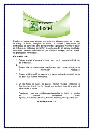 Excel es un programa de Microsoft que pertenece a los programas de la suite
de trabajo de oficina, su objetivo es realizar los balances y movimientos de
contabilidad así como otra serie de movimientos y procesos. Además de llevar
un orden en los datos que se insertan o escriben dentro de su hoja de cálculo,
cuenta con una serie de herramientas que facilitan su manejo y permiten realizar
los procesos en forma rápida.
Características:
1. Esta es la principal forma de ingresar datos, emula directamente los libros
de contabilidad.
2.
Podemos incluir imágenes que muestren los datos o aspectos directos de
la información introducida
3. Podemos utilizar gráficas que dan una idea visual de las estadísticas de
los datos que estamos manejando.
4. En las hojas de Excel, se pueden insertar vínculos, imágenes o
directamente direcciones de internet que se abren automáticamente al
hacer clic en el enlace.
Cuenta con numerosas plantillas preestablecidas que facilitan la creación
de diversos documentos como:
Agendas, Calendarios, Horarios, facturas, Informes, Presupuestos, etc.
Microsoft Office Excel
 