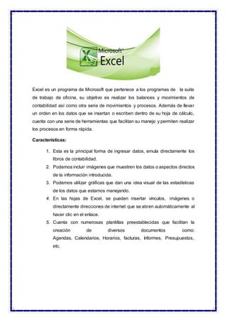 Excel es un programa de Microsoft que pertenece a los programas de la suite
de trabajo de oficina, su objetivo es realizar los balances y movimientos de
contabilidad así como otra serie de movimientos y procesos. Además de llevar
un orden en los datos que se insertan o escriben dentro de su hoja de cálculo,
cuenta con una serie de herramientas que facilitan su manejo y permiten realizar
los procesos en forma rápida.
Características:
1. Esta es la principal forma de ingresar datos, emula directamente los
libros de contabilidad.
2. Podemos incluir imágenes que muestren los datos o aspectos directos
de la información introducida.
3. Podemos utilizar gráficas que dan una idea visual de las estadísticas
de los datos que estamos manejando.
4. En las hojas de Excel, se pueden insertar vínculos, imágenes o
directamente direcciones de internet que se abren automáticamente al
hacer clic en el enlace.
5. Cuenta con numerosas plantillas preestablecidas que facilitan la
creación de diversos documentos como:
Agendas, Calendarios, Horarios, facturas, Informes, Presupuestos,
etc.
 