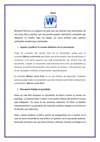 Word
Microsoft Word es un programa de texto que nos permite crear documentos de
una forma fácil y práctica, que nos permite guardar información importante que
utilizamos en nuestro lugar de trabajo, así como también para nuestras
actividades académicas y personales.
 Impedir modificar la versión definitiva de un documento
Antes de compartir una versión final de un documento, puede usar el
comando Marcar como final para hacer que el documento sea de solo lectura y
comunicar a los otros usuarios que está compartiendo una versión final del
documento. Cuando un documento está marcado como final, se deshabilita su
escritura, la edición de comandos y las marcas de revisión, y las personas que
lo ven no pueden modificar el documento involuntariamente.
El comando Marcar como final no es una función de seguridad. Cualquier
persona puede editar un documento que esté marcado como final si desactiva la
característica Marcar como final.
 Recuperar trabajo no guardado
Ahora es más fácil recuperar un documento de Word si cierra su archivo sin
guardarlo, o si desea revisar o volver a una versión anterior del archivo en el que
está trabajando. Tal como en las versiones anteriores de Word, al habilitar
Autorrecuperación se guardarán las versiones mientras trabaja en el archivo en
el intervalo que seleccione.
Ahora, puede mantener la última versión de autoguardado de un archivo en el
caso de cierre accidental de ese archivo sin guardar, por lo que puede restaurar
fácilmente la próxima vez que abra el archivo. Además, mientras se trabaja en el
 
