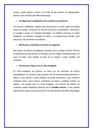archivo, puede obtener acceso a una lista de los archivos de autoguardado
desde la vista de Microsoft Office Backstage.
 Configuración simplificada de la preferencia de idioma
Los usuarios multilingües pueden tener fácil acceso a un solo cuadro de diálogo
donde se pueden configurar los idiomas de edición, presentación, información
en pantalla y ayuda. Si el diseño del teclado o el software necesario no están
instalados, se muestran mensajes de alerta y se proporcionan vínculos para
solucionar más fácilmente el problema.
 Eliminación automática de fondo de imágenes
Otra opción de edición de imágenes avanzada que se incluye en Word 2010 es
la capacidad de quitar partes no deseadas de una imagen automáticamente, tal
como el fondo, para resaltar el tema de la imagen o quitar detalles que
confundan.
 Permanecer seguro con la vista protegida
En Vista protegida, los archivos se abren con las funciones de edición
deshabilitadas. Los archivos que provienen de una ubicación potencialmente no
segura, como Internet o datos adjuntos de correo electrónico o que contienen
contenido activo, como macros, conexiones de datos o controles ActiveX, se
validan y se pueden abrir en Vista protegida. Los archivos de fuentes de
confianza pueden habilitarse haciendo clic en Habilitar edición, o bien, pueden
explorarse los datos acerca del archivo en la vista de Microsoft Office Backstage.
 