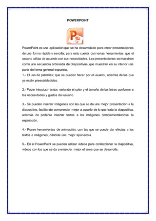 POWERPOINT
PowerPoint es una aplicación que se ha desarrollado para crear presentaciones
de una forma rápida y sencilla; para esto cuenta con varias herramientas que el
usuario utiliza de acuerdo con sus necesidades. Las presentaciones se muestran
como una secuencia ordenada de Diapositivas, que muestran en su interior una
parte del tema general expuesto.
1.- El uso de plantillas; que se pueden hacer por el usuario, además de las que
ya están preestablecidas.
2.- Poder introducir textos variando el color y el tamaño de las letras conforme a
las necesidades y gustos del usuario.
3.- Se pueden insertar imágenes con las que se da una mejor presentación a la
diapositiva, facilitando comprender mejor a aquello de lo que trata la diapositiva,
además de poderse insertar textos a las imágenes complementándose la
exposición.
4.- Posee herramientas de animación, con las que se puede dar efectos a los
textos e imágenes, dándole una mejor apariencia.
5.- En el PowerPoint se pueden utilizar videos para confeccionar la diapositiva,
videos con los que se da a entender mejor el tema que se desarrolla.
 