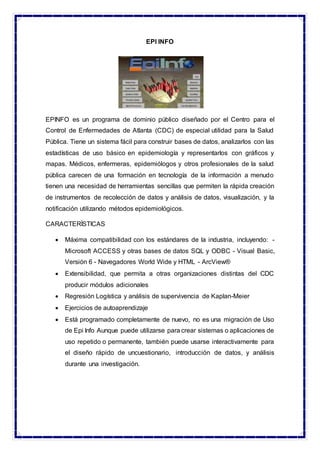 EPI INFO
EPINFO es un programa de dominio público diseñado por el Centro para el
Control de Enfermedades de Atlanta (CDC) de especial utilidad para la Salud
Pública. Tiene un sistema fácil para construir bases de datos, analizarlos con las
estadísticas de uso básico en epidemiología y representarlos con gráficos y
mapas. Médicos, enfermeras, epidemiólogos y otros profesionales de la salud
pública carecen de una formación en tecnología de la información a menudo
tienen una necesidad de herramientas sencillas que permiten la rápida creación
de instrumentos de recolección de datos y análisis de datos, visualización, y la
notificación utilizando métodos epidemiológicos.
CARACTERÍSTICAS
 Máxima compatibilidad con los estándares de la industria, incluyendo: -
Microsoft ACCESS y otras bases de datos SQL y ODBC - Visual Basic,
Versión 6 - Navegadores World Wide y HTML - ArcView®
 Extensibilidad, que permita a otras organizaciones distintas del CDC
producir módulos adicionales
 Regresión Logística y análisis de supervivencia de Kaplan-Meier
 Ejercicios de autoaprendizaje
 Está programado completamente de nuevo, no es una migración de Uso
de Epi Info Aunque puede utilizarse para crear sistemas o aplicaciones de
uso repetido o permanente, también puede usarse interactivamente para
el diseño rápido de uncuestionario, introducción de datos, y análisis
durante una investigación.
 