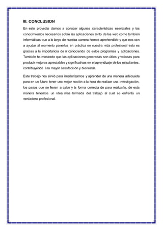 III. CONCLUSION
En este proyecto damos a conocer algunas características esenciales y los
conocimientos necesarios sobre las aplicaciones tanto de las web como también
informáticas que a lo largo de nuestra carrera hemos aprehendido y que nos van
a ayudar al momento ponerlos en práctica en nuestra vida profesional esto es
gracias a la importancia de ir conociendo de estos programas y aplicaciones.
También ha mostrado que las aplicaciones generadas son útiles y valiosas para
producir mejoras apreciables y significativas en el aprendizaje de los estudiantes,
contribuyendo a la mayor satisfacción y bienestar.
Este trabajo nos sirvió para interiorizarnos y aprender de una manera adecuada
para en un futuro tener una mejor noción a la hora de realizar una investigación,
los pasos que se llevan a cabo y la forma correcta de para realizarlo, de esta
manera tenemos un idea más formada del trabajo al cual se enfrenta un
verdadero profesional.
 