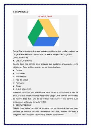II. DESARROLLO
GOOGLE DRIVE
Google Drive esun serviciode almacenamiento dearchivos enlínea, que fue introducido por
Google el 24deabril de2012yel cual es actualmente el reemplazo de Google Docs.
CARACTERISITCAS
1. CREAR ARCHIVOS
Google Drive nos permite crear archivos que quedaran almacenados en la
plataforma. Estos archivos pueden ser los siguientes tipos:
 Carpeta
 Documento
 Presentación
 Hoja de cálculo
 Formulario
 Dibujo
2. SUBIR ARCHIVOS
Para subir un archivo solo tenemos que hacer clic en el icono situado al lado de
crear. Conesta opción podemos incorporar a Google Drive archivos procedentes
de nuestro disco duro. Una de las ventajas del servicio es que permite subir
archivos con un tamaño de hasta 10 GB
3. COMPATIBILIDAD
Google Drive incluye un visor de archivos que es compatible con una gran
cantidad de formatos, incluidos documentos de Office, archivos de video e
imágenes, PDF, imágenes vectoriales y archivos comprimidos.
 
