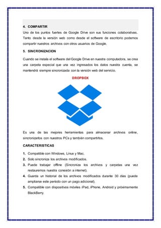 4. COMPARTIR
Uno de los puntos fuertes de Google Drive son sus funciones colaborativas.
Tanto desde la versión web como desde el software de escritorio podemos
compartir nuestros archivos con otros usuarios de Google.
5. SINCRONIZACION
Cuando se instala el software del Google Drive en nuestra computadora, se crea
una carpeta especial que una vez ingresados los datos nuestra cuenta, se
mantendrá siempre sincronizada con la versión web del servicio.
DROPBOX
Es una de las mejores herramientas para almacenar archivos online,
sincronizarlos con nuestros PCs y también compartirlos.
CARACTERISTICAS
1. Compatible con Windows, Linux y Mac.
2. Solo sincroniza los archivos modificados.
3. Puede trabajar offline (Sincroniza los archivos y carpetas una vez
restauremos nuestra conexión a internet).
4. Guarda un historial de los archivos modificados durante 30 días (puede
ampliarse este período con un pago adicional).
5. Compatible con dispositivos móviles iPad, iPhone, Android y próximamente
BlackBerry.
 