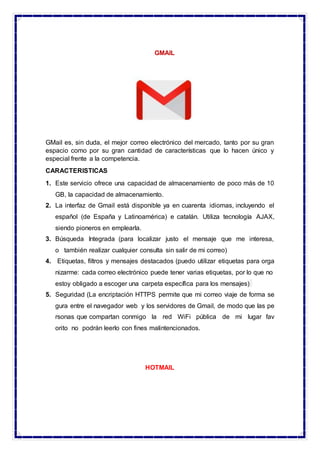 GMAIL
GMail es, sin duda, el mejor correo electrónico del mercado, tanto por su gran
espacio como por su gran cantidad de características que lo hacen único y
especial frente a la competencia.
CARACTERISTICAS
1. Este servicio ofrece una capacidad de almacenamiento de poco más de 10
GB, la capacidad de almacenamiento.
2. La interfaz de Gmail está disponible ya en cuarenta idiomas, incluyendo el
español (de España y Latinoamérica) e catalán. Utiliza tecnología AJAX,
siendo pioneros en emplearla.
3. Búsqueda Integrada (para localizar justo el mensaje que me interesa,
o también realizar cualquier consulta sin salir de mi correo)
4. Etiquetas, filtros y mensajes destacados (puedo utilizar etiquetas para orga
nizarme: cada correo electrónico puede tener varias etiquetas, por lo que no
estoy obligado a escoger una carpeta específica para los mensajes)
5. Seguridad (La encriptación HTTPS permite que mi correo viaje de forma se
gura entre el navegador web y los servidores de Gmail, de modo que las pe
rsonas que compartan conmigo la red WiFi pública de mi lugar fav
orito no podrán leerlo con fines malintencionados.
HOTMAIL
 