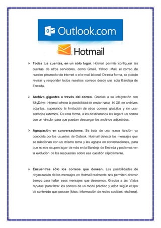  Todas tus cuentas, en un sólo lugar. Hotmail permite configurar las
cuentas de otros servidores, como Gmail, Yahoo! Mail, el correo de
nuestro proveedor de Internet o el e-mail laboral. Deesta forma, se podrán
revisar y responder todos nuestros correos desde una sola Bandeja de
Entrada.
 Archivo gigantes a través del correo. Gracias a su integración con
SkyDrive, Hotmail ofrece la posibilidad de enviar hasta 10 GB en archivos
adjuntos, superando la limitación de otros correos gratuitos y sin usar
servicios externos. De esta forma, a los destinatarios les llegará un correo
con un vínculo para que puedan descargar los archivos adjuntados.
 Agrupación en conversaciones. Se trata de una nueva función ya
conocida por los usuarios de Outlook. Hotmail detecta los mensajes que
se relacionan con un mismo tema y las agrupa en conversaciones, para
que no nos ocupen lugar de más en la Bandeja de Entrada y podamos ver
la evolución de las respuestas sobre esa cuestión rápidamente.
 Encuentras sólo los correos que desean. Las posibilidades de
organización de los mensajes en Hotmail realmente nos permiten ahorrar
tiempo para hallar esos mensajes que deseamos. Gracias a las Vistas
rápidas, para filtrar los correos de un modo práctico y veloz según el tipo
de contenido que posean (fotos, información de redes sociales, etcétera).
 
