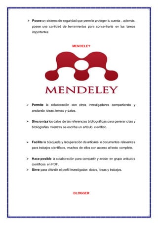  Posee un sistema de seguridad que permite proteger tu cuenta , además,
posee una cantidad de herramientas para concentrarte en tus tareas
importantes
MENDELEY
 Permite la colaboración con otros investigadores compartiendo y
anotando ideas, temas y datos.
 Sincroniza los datos de las referencias bibliográficas para generar citas y
bibliografías mientras se escribe un artículo científico.
 Facilita la búsqueda y recuperación de artículos o documentos relevantes
para trabajos científicos, muchos de ellos con acceso al texto completo.
 Hace posible la colaboración para compartir y anotar en grupo artículos
científicos en PDF.
 Sirve para difundir el perfil investigador: datos, ideas y trabajos.
BLOGGER
 