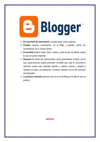  Es muy fácil de administrar y puede tener varios autores.
 Pueden hacerte comentarios en el Blog y puedes recibir los
comentarios en tu correo Gmail.
 Es posible publicar texto, fotos, videos, y todo lo que se desee, según
lo que se quiera expresar.
 Dispone de todas las herramientas para personalizar el blog, por lo
que cada persona puede encontrar el estilo que más le acomode y
además, puede usar distintas fuentes y aplicar cursiva y negrita y
cambiar el color y la alineación. También dispone de un útil corrector
de ortografía.
 La primera entrada (noticia) que se ve en el Blog es la última que se
publica.
QUIPUX
 