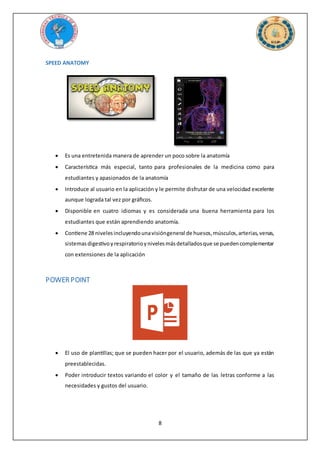 8
SPEED ANATOMY
 Es una entretenida manera de aprender un poco sobre la anatomía
 Característica más especial, tanto para profesionales de la medicina como para
estudiantes y apasionados de la anatomía
 Introduce al usuario en la aplicación y le permite disfrutar de una velocidad excelente
aunque lograda tal vez por gráficos.
 Disponible en cuatro idiomas y es considerada una buena herramienta para los
estudiantes que están aprendiendo anatomía.
 Contiene 28 nivelesincluyendounavisióngeneral de huesos,músculos,arterias,venas,
sistemasdigestivoyrespiratorioynivelesmásdetalladosque se puedencomplementar
con extensiones de la aplicación
POWER POINT
 El uso de plantillas; que se pueden hacer por el usuario, además de las que ya están
preestablecidas.
 Poder introducir textos variando el color y el tamaño de las letras conforme a las
necesidades y gustos del usuario.
 