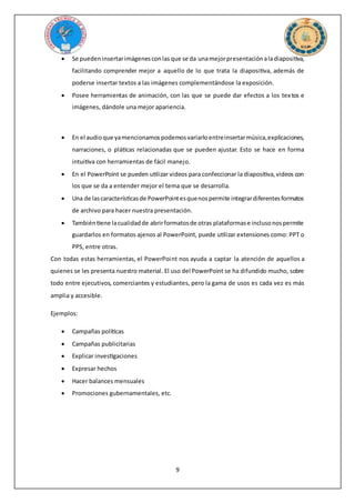 9
 Se puedeninsertarimágenesconlasque se da unamejorpresentaciónaladiapositiva,
facilitando comprender mejor a aquello de lo que trata la diapositiva, además de
poderse insertar textos a las imágenes complementándose la exposición.
 Posee herramientas de animación, con las que se puede dar efectos a los textos e
imágenes, dándole una mejor apariencia.
 En el audioque yamencionamospodemosvariarloentreinsertarmúsica,explicaciones,
narraciones, o pláticas relacionadas que se pueden ajustar. Esto se hace en forma
intuitiva con herramientas de fácil manejo.
 En el PowerPoint se pueden utilizar videos para confeccionar la diapositiva,videos con
los que se da a entender mejor el tema que se desarrolla.
 Una de lascaracterísticasde PowerPointesquenospermite integrardiferentesformatos
de archivo para hacer nuestra presentación.
 Tambiéntiene lacualidadde abrirformatosde otras plataformase inclusonospermite
guardarlos en formatos ajenos al PowerPoint, puede utilizar extensiones como: PPT o
PPS, entre otras.
Con todas estas herramientas, el PowerPoint nos ayuda a captar la atención de aquellos a
quienes se les presenta nuestro material. El uso del PowerPoint se ha difundido mucho, sobre
todo entre ejecutivos, comerciantes y estudiantes, pero la gama de usos es cada vez es más
amplia y accesible.
Ejemplos:
 Campañas políticas
 Campañas publicitarias
 Explicar investigaciones
 Expresar hechos
 Hacer balances mensuales
 Promociones gubernamentales, etc.
 