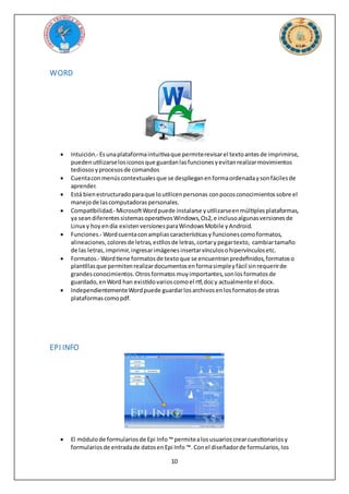10
WORD
 Intuición.- Esunaplataformaintuitivaque permiterevisarel textoantesde imprimirse,
pueden utilizarselosiconosque guardanlasfuncionesyevitanrealizarmovimientos
tediososyprocesosde comandos
 Cuentaconmenúscontextualesque se desplieganenformaordenadaysonfácilesde
aprender.
 Está bienestructuradoparaque loutilicenpersonas conpocosconocimientossobre el
manejode lascomputadoraspersonales.
 Compatibilidad.- MicrosoftWordpuede instalarse yutilizarseenmúltiplesplataformas,
ya seandiferentessistemasoperativosWindows,Os2,e inclusoalgunasversionesde
Linux y hoy endía existenversionesparaWindowsMobile yAndroid.
 Funciones.- Wordcuentaconampliascaracterísticasy funcionescomoformatos,
alineaciones,coloresde letras,estilosde letras,cortarypegartexto, cambiartamaño
de las letras,imprimir,ingresarimágenesinsertarvínculosohipervínculosetc.
 Formatos.- Wordtiene formatosde textoque se encuentranpredefinidos,formatoso
plantillasque permitenrealizardocumentosenformasimpleyfácil sinrequerirde
grandesconocimientos.Otrosformatos muyimportantes,sonlosformatosde
guardado,enWord han existidovarioscomoel rtf,docy actualmente el docx.
 IndependientementeWordpuede guardarlosarchivosenlosformatosde otras
plataformascomopdf.
EPI INFO
 El módulode formulariosde Epi Info™ permitealosusuarioscrearcuestionariosy
formulariosde entradade datosenEpi Info ™. Conel diseñadorde formularios,los
 