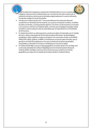 11
usuariosdepositanpreguntasycamposde entradade datosenuna o muchaspáginas
y adaptar el procesode entradade datoscon lospatronesde saltocondicional,la
validaciónde datosycálculospersonalizadosprogramadosporel usuarioutilizando
ComprobarcódigoFormadel diseñador.
 Introduzcael módulode Epi Info ™ creaautomáticamente labase de datosdel
cuestionarioendiseñadorde formularios.Losusuariosintroducenlosdatos,modificar
losdatosexistentes,olabúsquedade registros.ConEnter,losformulariosse muestran
y losusuariosa realizarlaentradade datos,mientrasque el CódigoComprobarvalida
losdatoso realizacualquiercálculoautomáticoque se especificaronenel Diseñador
de formularios.
 El módulode análisisse utilizaparaleeryanalizarlosdatosintroducidosconel módulo
de Introo datosimportadosde 24 formatosde datosdiferentes.Epidemiológicos
estadísticas,tablas,gráficosymapas se producenconcomandossimplescomoREAD,
FREQ LISTA,tablas,gráficos,e MAPA.A medidaque se ejecutacadacomando,que se
guarda enel editorde programasenlosque se puede personalizaryguardados,
compartidosy utilizadosenel futuroamedidaque se revisanlosdatos.
 El módulode Epi Map muestramapasgeográficoscondatosde Epi Info.Epi Map está
construidoalrededordel software MapObjectsEnvironmentalSystemsResearch
Institute (ESRI).Epi Map muestraarchivosde formasque contienenloslímites
geográficosconcapas de resultadosde losdatosdesde el móduloAnálisis.
 