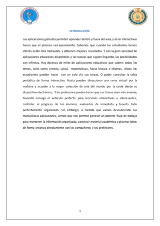 1
INTRODUCCIÓN:
Las aplicaciones gratuitas permiten aprender dentro y fuera del aula,y alser interactivas
hacen que el proceso sea apasionante. Sabemos que cuando los estudiantes tienen
interés están más motivados y obtienen mejores resultados. Y con la gran variedad de
aplicaciones educativas disponibles y las nuevas que siguen llegando, las posibilidades
son infinitas. Hay decenas de miles de aplicaciones educativas que cubren todos los
temas, tales como ciencia, salud, matemáticas, hasta lectura e idiomas. Ahora los
estudiantes pueden hacer con un solo clic sus tareas. O poder consultar la tabla
periódica de forma interactiva. Hasta pueden diseccionar una rama virtual por la
mañana y acceder a la mayor colección de arte del mundo por la tarde desde su
dispositivo electrónico, Y los profesores pueden hacer que sus clases sean más amenas,
llevando consigo el vehículo perfecto para lecciones interactivas e interesantes,
controlar el progreso de los alumnos, evaluarlos de inmediato y tenerlo todo
perfectamente organizado. Sin embargo, a medida que vamos descubriendo sus
maravillosas aplicaciones, vemos que nos permite generar un potente flujo de trabajo
para mantener la información organizada, construir material académico y plasmar ideas
de forma creativa directamente con los compañeros y los profesores.
 