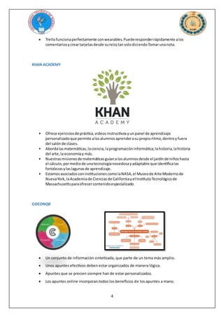4
 Trellofuncionaperfectamente conwearables.Puederesponderrápidamente alos
comentariosycreartarjetasdesde sureloj tansolodiciendoTomarunanota.
KHAN ACADEMY
• Ofrece ejerciciosde práctica,videosinstructivosyunpanel de aprendizaje
personalizadoque permite alosalumnosaprenderasu propioritmo,dentroyfuera
del salónde clases.
• Abordalasmatemáticas,laciencia,laprogramacióninformática,lahistoria,lahistoria
del arte,la economíay más.
• Nuestrasmisionesde matemáticasguíana losalumnosdesde el jardínde niñoshasta
el cálculo,pormediode unatecnologíanovedosayadaptable que identificalas
fortalezasylaslagunasde aprendizaje.
• EstamosasociadosconinstitucionescomolaNASA,el Museode Arte Modernode
NuevaYork,laAcademiade Cienciasde Californiayel InstitutoTecnológicode
Massachusettsparaofrecercontenidoespecializado.
GOCONQR
 Un conjunto de información sintetizada, que parte de un tema más amplio.
 Unos apuntes efectivos deben estar organizados de manera lógica.
 Apuntes que se precien siempre han de estar personalizados.
 Los apuntes online incorporan todos los beneficios de los apuntes a mano.
 