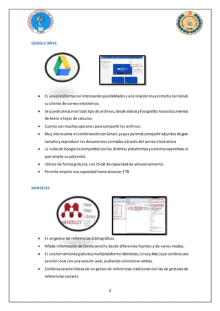 5
GOOGLEDRIVE
 Es unaplataformaconinteresantesposibilidadesyunarelaciónmuyestrechaconGmail,
su cliente de correo electrónico.
 Se puede almacenartodotipode archivos,desde vídeosyfotografíashastadocumentos
de texto u hojas de cálculos.
 Cuenta con muchas opciones para compartir los archivos.
 Muy interesante encombinaciónconGmail,yaque permite compartiradjuntosde gran
tamaño y reproducir los documentos enviados a través del correo electrónico
 La nube de Google escompatible conlas distintasplataformasysistemasoperativos,lo
que amplía su potencial.
 Utilizar de forma gratuita, con 15 GB de capacidad de almacenamiento.
 Permite ampliar esa capacidad hasta alcanzar 1 TB
MENDELEY
 Es un gestor de referencias bibliográficas.
 Añade información de forma sencilla desde diferentes fuentes y de varios modos.
 Es unaherramientagratuitaymultiplataforma(Windows,LinuxyMac) que combinauna
versión local con una versión web, pudiendo sincronizar ambas.
 Combina características de un gestor de referencias tradicional con las de gestores de
referencias sociales
 