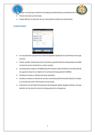 7
 Incluye recursosque seránbienvaloradosporprofesionalesyestudiantesde medicina.
 Tienen varias de sus funciones.
 Puede obtener la colección de cien calculadoras médicas de Arquímedes
PUBMED MOBILE
 Es una aplicaciónque permite realizarbúsquedasrápidasde losresúmenesconlosque
cuentan.
 Puede acceder,seleccionaryleerresúmenes, guardarartículosybúsquedasyenviarlas
a través de correo electrónico o redes sociales.
 Las búsquedassimplesenPubMedpuedenllevarse acabomediante laintroducciónde
los aspectos clave de un objeto en la ventana de búsqueda de PubMed.
 Contienen enlaces a artículos de texto completo.
 Cuando se indexaunartículo de revista,numerososparámetrosdel artículose extraen
y se almacenan como información estructurada.
 Fomenta el uso de tales formulaciones de búsqueda rápida, Google similares,sino que
también se han descrito como las búsquedas de los telegramas.
 