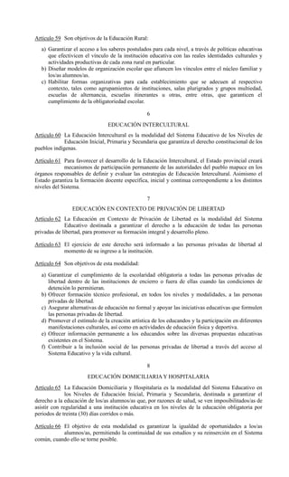 Artículo 59 Son objetivos de la Educación Rural:
a) Garantizar el acceso a los saberes postulados para cada nivel, a través de políticas educativas
que efectivicen el vínculo de la institución educativa con las reales identidades culturales y
actividades productivas de cada zona rural en particular.
b) Diseñar modelos de organización escolar que afiancen los vínculos entre el núcleo familiar y
los/as alumnos/as.
c) Habilitar formas organizativas para cada establecimiento que se adecuen al respectivo
contexto, tales como agrupamientos de instituciones, salas plurigrados y grupos multiedad,
escuelas de alternancia, escuelas itinerantes u otras, entre otras, que garanticen el
cumplimiento de la obligatoriedad escolar.
6
EDUCACIÓN INTERCULTURAL
Artículo 60 La Educación Intercultural es la modalidad del Sistema Educativo de los Niveles de
Educación Inicial, Primaria y Secundaria que garantiza el derecho constitucional de los
pueblos indígenas.
Artículo 61 Para favorecer el desarrollo de la Educación Intercultural, el Estado provincial creará
mecanismos de participación permanente de las autoridades del pueblo mapuce en los
órganos responsables de definir y evaluar las estrategias de Educación Intercultural. Asimismo el
Estado garantiza la formación docente específica, inicial y continua correspondiente a los distintos
niveles del Sistema.
7
EDUCACIÓN EN CONTEXTO DE PRIVACIÓN DE LIBERTAD
Artículo 62 La Educación en Contexto de Privación de Libertad es la modalidad del Sistema
Educativo destinada a garantizar el derecho a la educación de todas las personas
privadas de libertad, para promover su formación integral y desarrollo pleno.
Artículo 63 El ejercicio de este derecho será informado a las personas privadas de libertad al
momento de su ingreso a la institución.
Artículo 64 Son objetivos de esta modalidad:
a) Garantizar el cumplimiento de la escolaridad obligatoria a todas las personas privadas de
libertad dentro de las instituciones de encierro o fuera de ellas cuando las condiciones de
detención lo permitieran.
b) Ofrecer formación técnico profesional, en todos los niveles y modalidades, a las personas
privadas de libertad.
c) Asegurar alternativas de educación no formal y apoyar las iniciativas educativas que formulen
las personas privadas de libertad.
d) Promover el estímulo de la creación artística de los educandos y la participación en diferentes
manifestaciones culturales, así como en actividades de educación física y deportiva.
e) Ofrecer información permanente a los educandos sobre las diversas propuestas educativas
existentes en el Sistema.
f) Contribuir a la inclusión social de las personas privadas de libertad a través del acceso al
Sistema Educativo y la vida cultural.
8
EDUCACIÓN DOMICILIARIA Y HOSPITALARIA
Artículo 65 La Educación Domiciliaria y Hospitalaria es la modalidad del Sistema Educativo en
los Niveles de Educación Inicial, Primaria y Secundaria, destinada a garantizar el
derecho a la educación de los/as alumnos/as que, por razones de salud, se ven imposibilitados/as de
asistir con regularidad a una institución educativa en los niveles de la educación obligatoria por
periodos de treinta (30) días corridos o más.
Artículo 66 El objetivo de esta modalidad es garantizar la igualdad de oportunidades a los/as
alumnos/as, permitiendo la continuidad de sus estudios y su reinserción en el Sistema
común, cuando ello se torne posible.
 