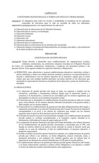 CAPÍTULO IV
CONTENIDOS TRANSVERSALES A TODOS LOS NIVELES Y MODALIDADES
Artículo 67 Es obligatorio para todos los niveles y modalidades la enseñanza de los siguientes
contenidos de relevancia para la vida en sociedad de todos los educandos,
adaptándolos pedagógicamente a los requerimientos de cada nivel:
a) Educación para la observancia de los Derechos Humanos;
b) Educación para la ciencia y la tecnología;
c) Educación ambiental;
d) Educación sexual;
e) Educación vial;
f) Educación intercultural;
g) Educación para el cooperativismo;
h) Educación para el conocimiento de los derechos del consumidor.
i) Educación respecto a la producción hidrocarburífera, de energías renovables, y diversificación
de la matriz productiva provincial.
TÍTULO VIII
ENSEÑANZA DE GESTIÓN PRIVADA
Artículo 68 Tienen derecho a desarrollar estos establecimientos las organizaciones sociales,
sindicatos, asociaciones, las confesiones religiosas inscriptas en el Registro Nacional
de Cultos; las sociedades cooperativas, fundaciones y empresas con personería jurídica y las
personas físicas. Estos agentes tendrán los siguientes derechos y obligaciones:
a) DERECHOS: crear, administrar y sostener establecimientos educativos; matricular, evaluar y
emitir certificados y títulos con validez nacional; nombrar y promover a su personal directivo,
docente y administrativo con los mismos requisitos de la normativa vigente para el sector
estatal, para que estos puedan también participar con pleno derecho en las elecciones que
nominarán la representación docente en el gobierno de la educación y juntas de clasificación y
disciplina.
b) OBLIGACIONES:
1) La educación de gestión privada está sujeta en todos sus aspectos a cumplir con las
normativas, contenidos y lineamientos políticos fijados para la educación estatal y a
someterse a la fiscalización y control de sus actividades por los mismos organismos que
desempeñen esa función en la enseñanza de gestión estatal.
2) El personal que se desempeñe en establecimientos de gestión privada en todos los niveles
goza, como mínimo, de los mismos derechos laborales reconocidos al de gestión estatal y
debe cumplir con los mismos deberes.
3) El personal de los establecimientos de gestión privada debe obligatoriamente abrir legajo y
mantenerlo actualizado en la Junta de Clasificaciones del Consejo Provincial de Educación
correspondiente a su nivel, a los efectos de verificarse que cumple con los mismos
requisitos para el ejercicio de la docencia que los del área estatal.
4) El Estado provincial revocará el reconocimiento otorgado a los establecimientos de gestión
privada cuando se verifique incumplimiento a la normativa vigente, falsedad en la
información o dificultad en la tarea de supervisado por el CPE.
5) La asignación de aportes financieros por parte del Estado destinados a los salarios docentes
de los establecimientos de gestión privada, reconocidos y autorizados por el CPE, está
basada en criterios objetivos de justicia social, teniendo en cuenta la función social que
cumple en su zona de influencia, el tipo de establecimiento, el proyecto educativo o
propuesta experimental.
6) Estarán excluidos de percibir aportes financieros estatales, los establecimientos de gestión
privada que cobren a sus alumnos, en forma obligatoria, arancel, matrícula, cuota, o
prestación pecuniaria y con cualquier fin; también aquellos que no utilicen para la
admisión de sus alumnos los criterios definidos por el CPE para la escuela pública.
7) El establecimiento educativo de gestión privada que perciba aportes financieros del Estado,
y en forma sobreviniente comience a realizar cobros obligatorios a sus alumnos o cambie
el criterio de admisión, perderá automáticamente estas asignaciones.
 