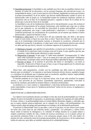 3) Humildad profesional: la humildad es una cualidad cuyo fin es dar un equilibrio interior al ser
humano, al centro de las decisiones y de las acciones humanas, del cual derivan la paz y la
tranquilidad de ánimo, y por el recto ejercicio de la libertad, impidiendo acciones que lesionen
la propia personalidad y la de los demás, que derivan indefectiblemente cuando se ejerce un
desmesurado culto al propio yo, la humanidad modera las tendencias legítimas: primero, la
autoestima está en la base de la dignidad personal y segundo el deseo de la estima de los
demás que es una de las bases de la sociedad.
La humildad es uno de los fundamentos básicos de la vida profesional, ya que ella reclama al
docente el reconocimiento de las propias limitaciones, pero también que exige uno se estime
por lo que realmente es, sin necesidad de minivalorar la propia personalidad o el propio
prestigio profesional, esto exige a cada profesional a observarse a sí mismo, a su propia
condición profesional, las circunstancias de su profesión, de tal manera que domine el deseo
desmesurado y egoísta de dominar a otros.
4) Prudencia o saber hacer: es la virtud clave del que emprende algo, del obrar y del querer
según la recta razón; es hacer las cosas bien; es decir “hacer bien el bien”. Es saber hacer, lo
que en la terminología relativamente reciente se denomina la excelencia, sobresalir por la
calidad de la actuación, la prudencia, el saber hacer como conocimiento práctico que consiste
en saber qué hay que hacer y hacerlo. Los distintos aspectos de la prudencia son tres:
a) Optimizar el pasado: que significa los precedentes, es preciso por lo tanto la “memoria” en
el sentido de la experiencia tanto la propia como de la ajena, lo que significa que hay que
consultar y saber dónde puede obtenerse la mejor consulta.
b) Diagnosticar el presente: lo que exige: 1) “saber mirar alrededor” (circunspección); 2) “saber
cómo están ocurriendo las cosas”, “caer en la cuenta de lo que está ocurriendo” (inteligencia
del presente); 3) anticipar cuáles son las líneas previsibles (capacidad de llegar a conclusiones).
c) Prevenir el futuro: en la práctica la previsión del futuro es incompleta y en teoría es
imposible. Al prevenir el futuro lo que se hace es que el riesgo apueste por la solución que
se ve con más perspectivas de realización.
Ahora bien, cabe preguntarnos: ¿Cuáles son las cualidades que debe reunir un profesional
docente para ser prudente? y la respuesta es una buena formación teórico técnica, equidad al juzgar
y a considerar los problemas que se plantean para su resolución, equilibrio interior, imparcialidad,
capacidad para tomar decisiones oportunas y sensatez.
El docente prudente no es el que no se equivoca nunca, sino el que sabe rectificar los propios
errores y saca provecho de sus fracasos, acumulando experiencia, aprendiendo, renovando la
decisión de continuar, ejerciendo los propios deberes y derechos profesionales.
La prudencia es a veces creativa y emprendedora y todo buen profesional docente es de algún
modo emprendedor; el que ejerce la “prudencia profesional” lucha con los errores, la negligencia y
la inconsistencia.
OBJETIVOS DE LA PROFESIÓN DOCENTE
Los objetivos de la profesión docente son trabajar al más alto nivel de profesionalidad con el fin de
obtener el mayor nivel posible de ejecución y en general para satisfacer los requisitos de orden público.
El actuar virtuoso y la profesionalidad tienen en común hábitos libremente elegidos y cultivados que,
por su mutua relación emotivo-intelectual, son lo contrario de la rutina y del profesionalismo. Los
valores morales alejan del peligro del automatismo en el trabajo y de la deformación profesional.
El practicar la laboriosidad “hace lo que debe y está en lo que hace, no por rutina ni por ocupar
las horas sino como fruto de una reflexión atenta y ponderada”. Los principios y valores éticos
hacen rendir al máximo la inteligencia y la voluntad. El trabajo docente no se puede reducir a
simples condiciones estables de vida, a fuente de recursos económicos, ni se lo puede colocar en
una posición autónoma frente a la ética y a las estructuras porque nunca es fin sino medio. Es
primero de todo, realización moral de la propia personalidad, de los proyectos y de las aspiraciones
nobles de cada uno, pero debe ser también expresión de la solidaridad humana.
13
 