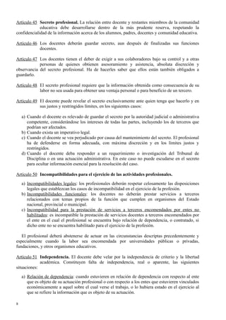 Artículo 45 Secreto profesional. La relación entre docente y restantes miembros de la comunidad
educativa debe desarrollarse dentro de la más prudente reserva, respetando la
confidencialidad de la información acerca de los alumnos, padres, docentes y comunidad educativa.
Artículo 46 Los docentes deberán guardar secreto, aun después de finalizadas sus funciones
docentes.
Artículo 47 Los docentes tienen el deber de exigir a sus colaboradores bajo su control y a otras
personas de quienes obtienen asesoramiento y asistencia, absoluta discreción y
observancia del secreto profesional. Ha de hacerles saber que ellos están también obligados a
guardarlo.
Artículo 48 El secreto profesional requiere que la información obtenida como consecuencia de su
labor no sea usada para obtener una ventaja personal o para beneficio de un tercero.
Artículo 49 El docente puede revelar el secreto exclusivamente ante quien tenga que hacerlo y en
sus justos y restringidos límites, en los siguientes casos:
a) Cuando el docente es relevado de guardar el secreto por la autoridad judicial o administrativa
competente, considerándose los intereses de todas las partes, incluyendo los de terceros que
podrían ser afectados.
b) Cuando exista un imperativo legal.
c) Cuando el docente se vea perjudicado por causa del mantenimiento del secreto. El profesional
ha de defenderse en forma adecuada, con máxima discreción y en los límites justos y
restringidos.
d) Cuando el docente deba responder a un requerimiento o investigación del Tribunal de
Disciplina o en una actuación administrativa. En este caso no puede escudarse en el secreto
para ocultar información esencial para la resolución del caso.
Artículo 50 Incompatibilidades para el ejercicio de las actividades profesionales.
a) Incompatibilidades legales: los profesionales deberán respetar celosamente las disposiciones
legales que establezcan los casos de incompatibilidad en el ejercicio de la profesión.
b) Incompatibilidades funcionales: los docentes no deberán prestar servicios a terceros
relacionados con temas propios de la función que cumplen en organismos del Estado
nacional, provincial o municipal.
c) Incompatibilidad para la prestación de servicios a terceros encomendados por entes no
habilitados: es incompatible la prestación de servicios docentes a terceros encomendados por
el ente en el cual el profesional se encuentra bajo relación de dependencia, o contratado, si
dicho ente no se encuentra habilitado para el ejercicio de la profesión.
El profesional deberá abstenerse de actuar en las circunstancias descriptas precedentemente y
especialmente cuando la labor sea encomendada por universidades públicas o privadas,
fundaciones, y otros organismos educativos.
Artículo 51 Independencia. El docente debe velar por la independencia de criterio y la libertad
académica. Constituyen falta de independencia, real o aparente, las siguientes
situaciones:
a) Relación de dependencia: cuando estuvieren en relación de dependencia con respecto al ente
que es objeto de su actuación profesional o con respecto a los entes que estuvieren vinculados
económicamente a aquel sobre el cual verse el trabajo, o lo hubiera estado en el ejercicio al
que se refiere la información que es objeto de su actuación.
8
 