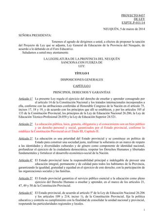 PROYECTO 8437
DE LEY
EXPTE.P-011/14
NEUQUÉN, 5 de marzo de 2014
SEÑORA PRESIDENTA:
Tenemos el agrado de dirigirnos a usted, a efectos de proponer la sanción
del Proyecto de Ley que se adjunta, Ley General de Educación de la Provincia del Neuquén, de
acuerdo a lo debatido en el Foro Educativo.
Saludamos a usted muy atentamente.
LA LEGISLATURA DE LA PROVINCIA DEL NEUQUÉN
SANCIONA CON FUERZA DE
LEY:
TÍTULO I
DISPOSICIONES GENERALES
CAPÍTULO I
PRINCIPIOS, DERECHOS Y GARANTÍAS
Artículo 1° La presente Ley regula el ejercicio del derecho de enseñar y aprender consagrado por
el artículo 14 de la Constitución Nacional y los tratados internacionales incorporados a
ella, conforme con las atribuciones conferidas al Honorable Congreso de la Nación en el artículo 75,
incisos 17, 18 y 19, y de acuerdo con los principios que allí se establecen, y por los artículos 105 al
133 de la Constitución Provincial; los principios de la Ley de Educación Nacional 26.206; la Ley de
Educación Técnico-Profesional 26.058 y la Ley de Educación Superior 24.521.
Artículo 2° La educación pública, laica, gratuita, obligatoria y el conocimiento son un bien público
y un derecho personal y social, garantizados por el Estado provincial, conforme lo
establece la Constitución Provincial en el Título III, Capítulo II.
Artículo 3° La educación es una prioridad del Estado provincial y se constituye en política de
Estado para construir una sociedad justa, reafirmar la soberanía en un marco de respeto
a las identidades y diversidades culturales y de género como componente de identidad nacional,
profundizar el ejercicio de la ciudadanía democrática, respetar los Derechos Humanos y libertades
fundamentales y fortalecer el desarrollo económico-social de la Nación.
Artículo 4° El Estado provincial tiene la responsabilidad principal e indelegable de proveer una
educación integral, permanente y de calidad para todos los habitantes de la Provincia,
garantizando la igualdad, gratuidad y equidad en el ejercicio de este derecho, con la participación de
las organizaciones sociales y las familias.
Artículo 5° El Estado provincial garantiza el servicio público esencial a la educación como pleno
ejercicio del Derecho Humano a enseñar y aprender, en el marco de los artículos 21,
47, 49 y 50 de la Constitución Provincial.
Artículo 6° El Estado provincial, de acuerdo al artículo 5º de la Ley de Educación Nacional 26.206
y los artículos 109 y 214, inciso 1), de la Constitución Provincial, fija la política
educativa y controla su cumplimiento con la finalidad de consolidar la unidad nacional y provincial,
respetando las particularidades regionales y locales.
1
 