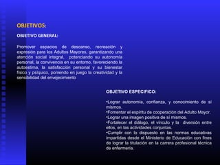 OBJETIVOS:
OBJETIVO GENERAL:
Promover espacios de descanso, recreación y
expresión para los Adultos Mayores, garantizando una
atención social integral, potenciando su autonomía
personal, la convivencia en su entorno, favoreciendo la
autoestima, la satisfacción personal y su bienestar
físico y psíquico, poniendo en juego la creatividad y la
sensibilidad del envejecimiento
OBJETIVO ESPECIFICO:
•Lograr autonomía, confianza, y conocimiento de sí
mismos.
•Fomentar el espíritu de cooperación del Adulto Mayor.
•Lograr una imagen positiva de sí mismos.
•Fortalecer el diálogo, el vínculo y la diversión entre
ellos, en las actividades conjuntas.
•Cumplir con lo dispuesto en las normas educativas
impartidas desde el Ministerio de Educación con fines
de lograr la titulación en la carrera profesional técnica
de enfermería.
 
