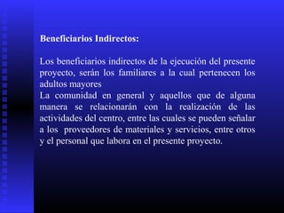 Beneficiarios Indirectos:
Los beneficiarios indirectos de la ejecución del presente
proyecto, serán los familiares a la cual pertenecen los
adultos mayores
La comunidad en general y aquellos que de alguna
manera se relacionarán con la realización de las
actividades del centro, entre las cuales se pueden señalar
a los proveedores de materiales y servicios, entre otros
y el personal que labora en el presente proyecto.
 