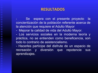 RESULTADOS
- Se espera con el presente proyecto la
concientización de la población referente acerca de
la atención que requiere el Adulto Mayor
- Mejorar la calidad de vida del Adulto Mayor.
- Los servicios sociales en la moderna teoría y
práctica, no se entienden como beneficencia, son
todo lo contrario de asistencialismo.
- Hacerles partícipe del disfrute de un espacio de
recreación y diversión que repotencie sus
aprendizajes.
 