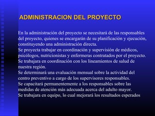 En la administración del proyecto se necesitará de las responsables
del proyecto, quienes se encargarán de su planificación y ejecución,
constituyendo una administración directa.
Se proyecta trabajar en coordinación y supervisión de médicos,
psicólogos, nutricionistas y enfermeras contratados por el proyecto.
Se trabajara en coordinación con los lineamientos de salud de
nuestra región.
Se determinará una evaluación mensual sobre la actividad del
centro preventivo a cargo de los supervisores responsables.
Se capacitará permanentemente a los responsables sobre las
medidas de atención más adecuada acerca del adulto mayor.
Se trabajara en equipo, lo cual mejorará los resultados esperados
ADMINISTRACION DEL PROYECTOADMINISTRACION DEL PROYECTO
 