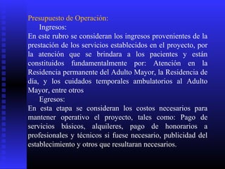 Presupuesto de Operación:
Ingresos:
En este rubro se consideran los ingresos provenientes de la
prestación de los servicios establecidos en el proyecto, por
la atención que se brindara a los pacientes y están
constituidos fundamentalmente por: Atención en la
Residencia permanente del Adulto Mayor, la Residencia de
día, y los cuidados temporales ambulatorios al Adulto
Mayor, entre otros
Egresos:
En esta etapa se consideran los costos necesarios para
mantener operativo el proyecto, tales como: Pago de
servicios básicos, alquileres, pago de honorarios a
profesionales y técnicos si fuese necesario, publicidad del
establecimiento y otros que resultaran necesarios.
 