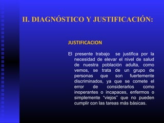 JUSTIFICACION
El presente trabajo se justifica por la
necesidad de elevar el nivel de salud
de nuestra población adulta, como
vemos, se trata de un grupo de
personas que son fuertemente
discriminados, ya que se comete el
error de considerarlos como
inoperantes o incapaces, enfermos o
simplemente “viejos” que no pueden
cumplir con las tareas más básicas.
II. DIAGNÓSTICO Y JUSTIFICACIÓN:
 