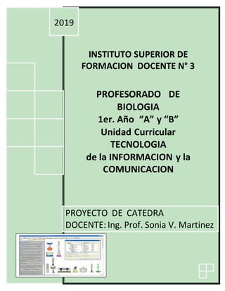 INSTITUTO SUPERIOR DE
FORMACION DOCENTE N° 3
PROFESORADO DE
BIOLOGIA
1er. Año “A” y “B”
Unidad Curricular
TECNOLOGIA
de la INFORMACION y la
COMUNICACION
2019
PROYECTO DE CATEDRA
DOCENTE: Ing. Prof. Sonia V. Martinez
--
 
