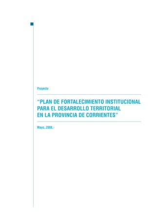Proyecto



“PLAN DE FORTALECIMIENTO INSTITUCIONAL
PARA EL DESARROLLO TERRITORIAL
EN LA PROVINCIA DE CORRIENTES”

Mayo, 2008.-
 