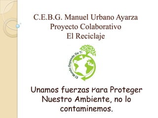 C.E.B.G. Manuel Urbano AyarzaProyecto ColaborativoEl Reciclaje Unamos fuerzas Para Proteger Nuestro Ambiente, no lo contaminemos. 