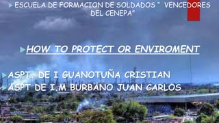  ESCUELA DE FORMACION DE SOLDADOS “ VENCEDORES
DEL CENEPA”
HOW TO PROTECT OR ENVIROMENT
ASPT. DE I GUANOTUÑA CRISTIAN
ASPT DE I.M BURBANO JUAN CARLOS
 
