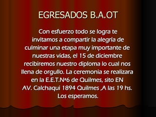 EGRESADOS B.A.OT Con esfuerzo todo se logra te invitamos a compartir la alegría de  culminar una etapa muy importante de  nuestras vidas, el 15 de diciembre  recibiremos nuestro diploma lo cual nos  llena de orgullo. La ceremonia se realizara  en la E.E.T.Nª6 de Quilmes, sito EN  AV. Calchaqui 1894 Quilmes ,A las 19 hs.  Los esperamos. 