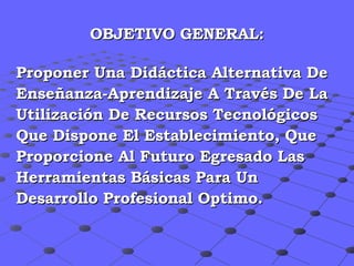 OBJETIVO GENERAL: Proponer Una Didáctica Alternativa De Enseñanza-Aprendizaje A Través De La  Utilización De Recursos Tecnológicos  Que Dispone El Establecimiento, Que  Proporcione Al Futuro Egresado Las  Herramientas Básicas Para Un  Desarrollo Profesional Optimo. 