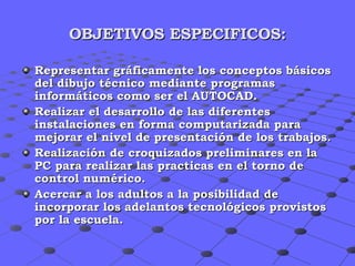 OBJETIVOS ESPECIFICOS: Representar gráficamente los conceptos básicos del dibujo técnico mediante programas informáticos como ser el AUTOCAD. Realizar el desarrollo de las diferentes instalaciones en forma computarizada para mejorar el nivel de presentación de los trabajos. Realización de croquizados preliminares en la PC para realizar las practicas en el torno de control numérico. Acercar a los adultos a la posibilidad de incorporar los adelantos tecnológicos provistos por la escuela. 